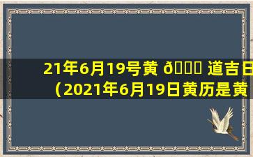 21年6月19号黄 🐒 道吉日（2021年6月19日黄历是黄道吉日吗）